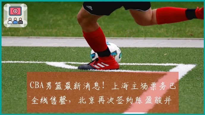 CBA男篮最新消息！上海主场票务已全线售罄，北京再次签约陈盈骏并引进2.11米中锋，广东年轻球员自费前往美国进行特训