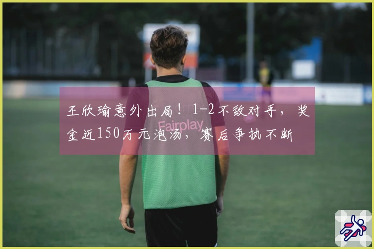 王欣瑜意外出局！1-2不敌对手，奖金近150万元泡汤，赛后争执不断