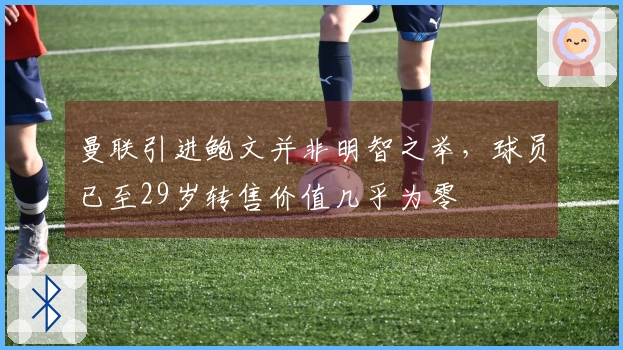 曼联引进鲍文并非明智之举，球员已至29岁转售价值几乎为零