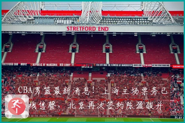 CBA男篮最新消息!上海主场票务已全线售罄,北京再次签约陈盈骏并引进2.11米中锋,广东年轻球员自费前往美国进行特训